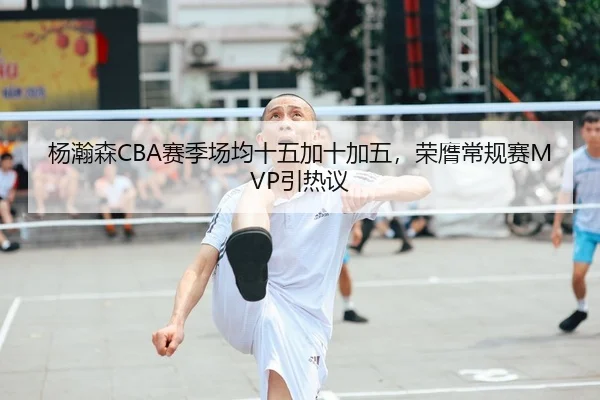 杨瀚森CBA赛季场均十五加十加五，荣膺常规赛MVP引热议