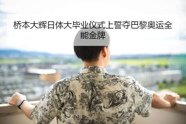 桥本大辉日体大毕业仪式上誓夺巴黎奥运全能金牌