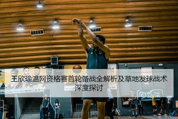 王欣瑜温网资格赛首轮备战全解析及草地发球战术深度探讨